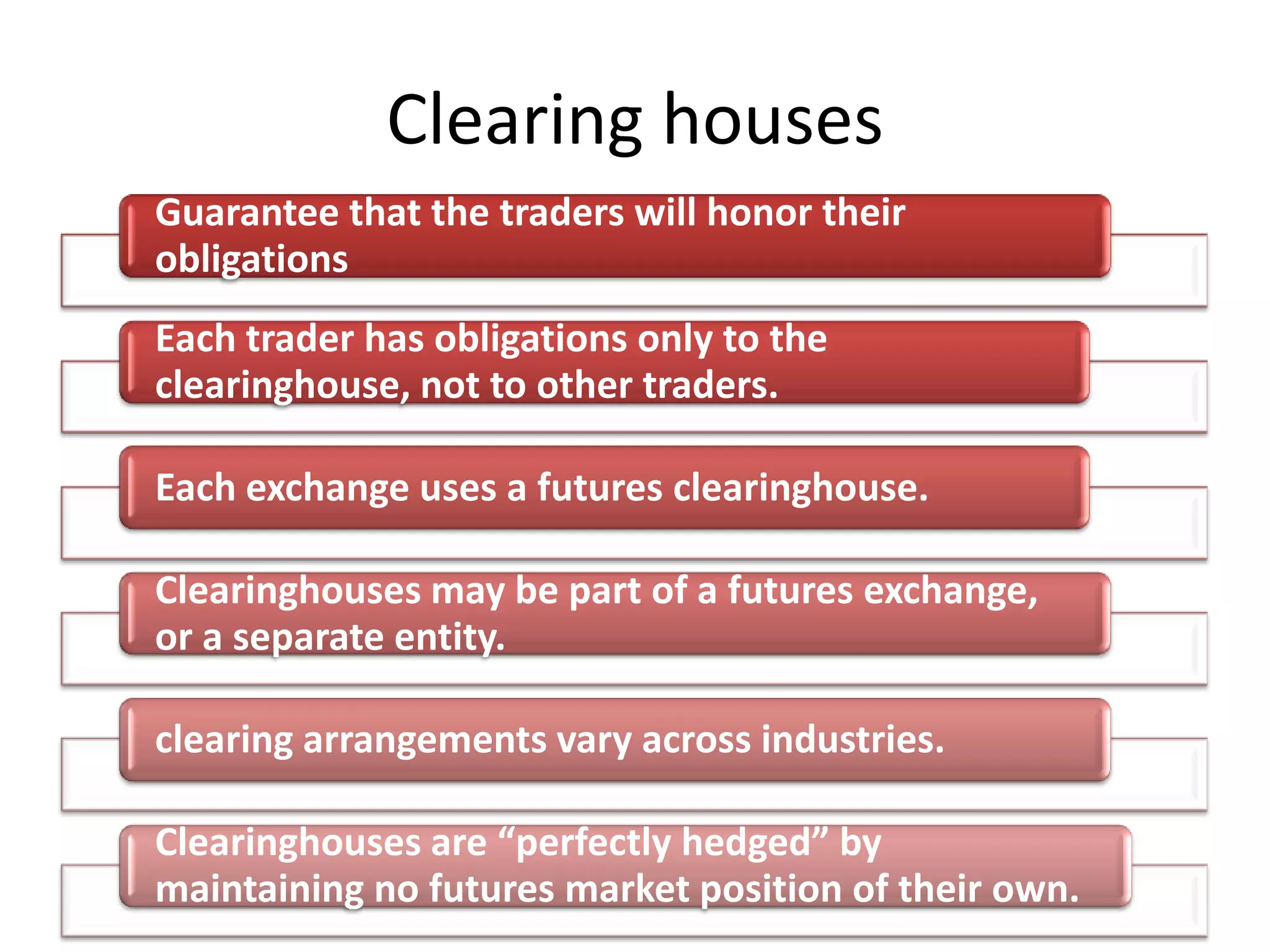 Clearing houses
Guarantee that the traders will honor their
obligations
Each trader has obligations only to the
clearinghouse, not to other traders.

Each exchange uses a futures clearinghouse.

Clearinghouses may be part of a futures exchange,
or a separate entity.

clearing arrangements vary across industries.

Clearinghouses are “perfectly hedged” by
maintaining no futures market position of their own.
 