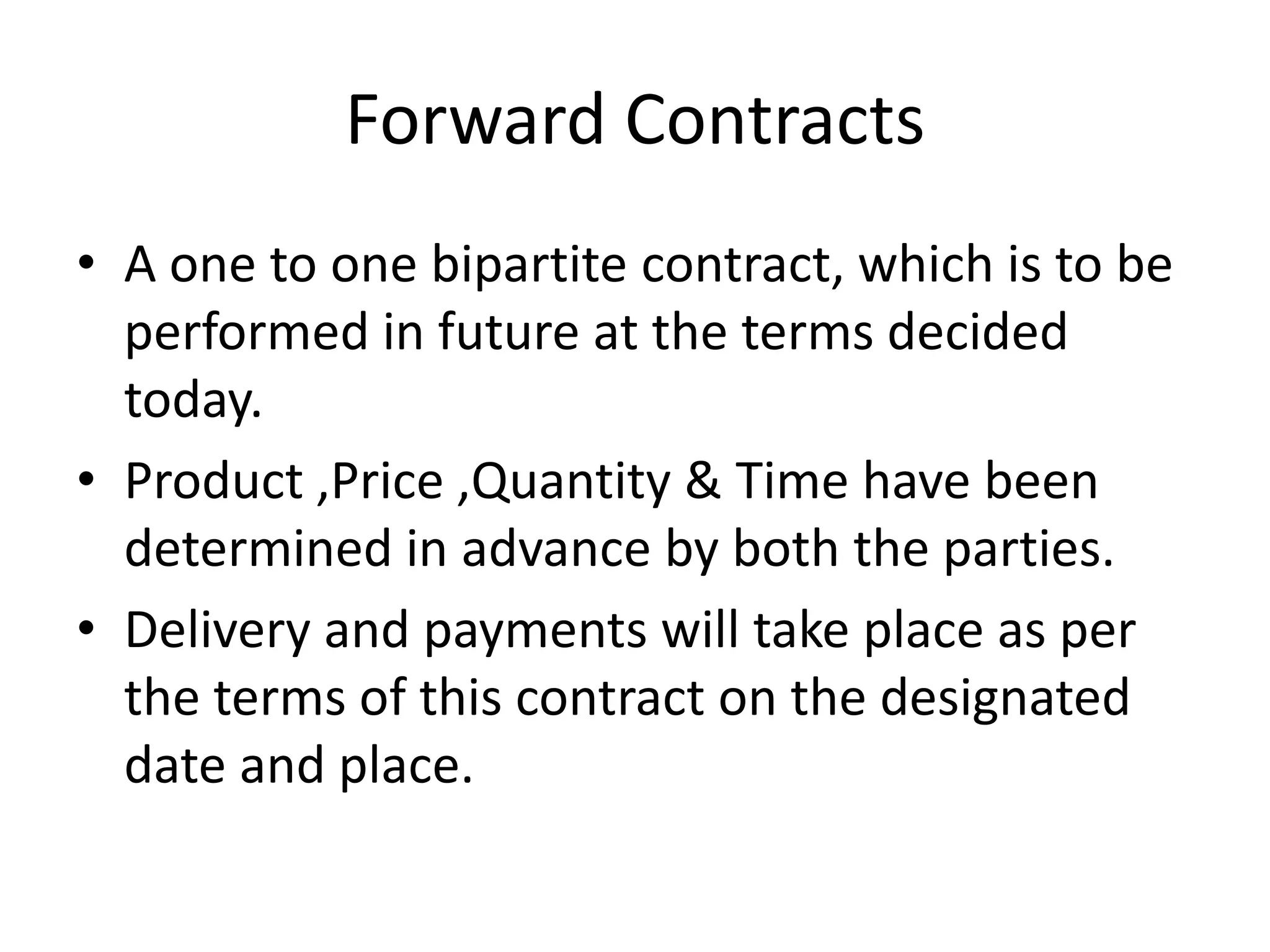 Forward Contracts
• A one to one bipartite contract, which is to be
  performed in future at the terms decided
  today.
• Product ,Price ,Quantity & Time have been
  determined in advance by both the parties.
• Delivery and payments will take place as per
  the terms of this contract on the designated
  date and place.
 
