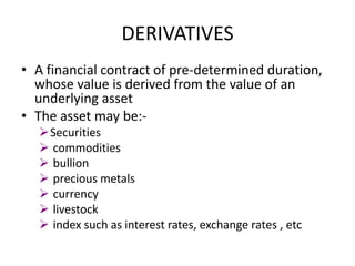 DERIVATIVES
• A financial contract of pre-determined duration,
  whose value is derived from the value of an
  underlying asset
• The asset may be:-
  Securities
   commodities
   bullion
   precious metals
   currency
   livestock
   index such as interest rates, exchange rates , etc
 