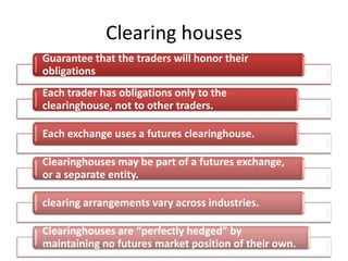Clearing houses
Guarantee that the traders will honor their
obligations
Each trader has obligations only to the
clearinghouse, not to other traders.

Each exchange uses a futures clearinghouse.

Clearinghouses may be part of a futures exchange,
or a separate entity.

clearing arrangements vary across industries.

Clearinghouses are “perfectly hedged” by
maintaining no futures market position of their own.
 