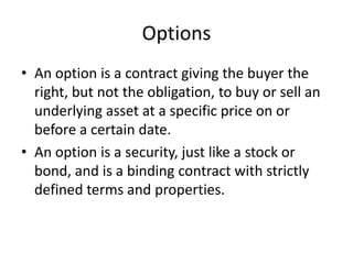 Options
• An option is a contract giving the buyer the
  right, but not the obligation, to buy or sell an
  underlying asset at a specific price on or
  before a certain date.
• An option is a security, just like a stock or
  bond, and is a binding contract with strictly
  defined terms and properties.
 