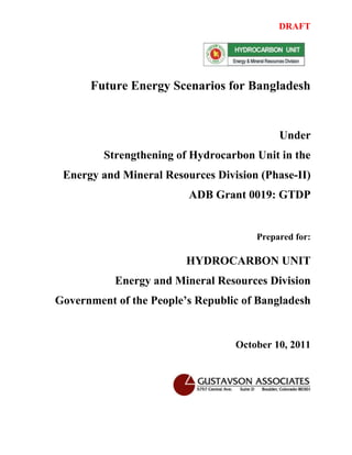 DRAFT




      Future Energy Scenarios for Bangladesh


                                           Under
         Strengthening of Hydrocarbon Unit in the
 Energy and Mineral Resources Division (Phase-II)
                         ADB Grant 0019: GTDP


                                      Prepared for:

                         HYDROCARBON UNIT
           Energy and Mineral Resources Division
Government of the People’s Republic of Bangladesh


                                  October 10, 2011
 