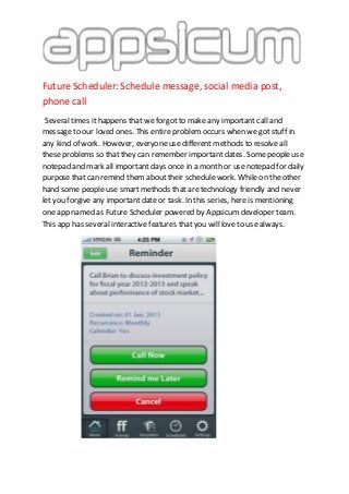 Future Scheduler: Schedule message, social media post,
phone call
Several times it happens that we forgot to make any important call and
message to our loved ones. This entire problem occurs when we got stuff in
any kind of work. However, everyone use different methods to resolve all
these problems so that they can remember important dates. Some people use
notepad and mark all important days once in a month or use notepad for daily
purpose that can remind them about their schedule work. While on the other
hand some people use smart methods that are technology friendly and never
let you forgive any important date or task. In this series, here is mentioning
one app named as Future Scheduler powered by Appsicum developer team.
This app has several interactive features that you will love to use always.
 