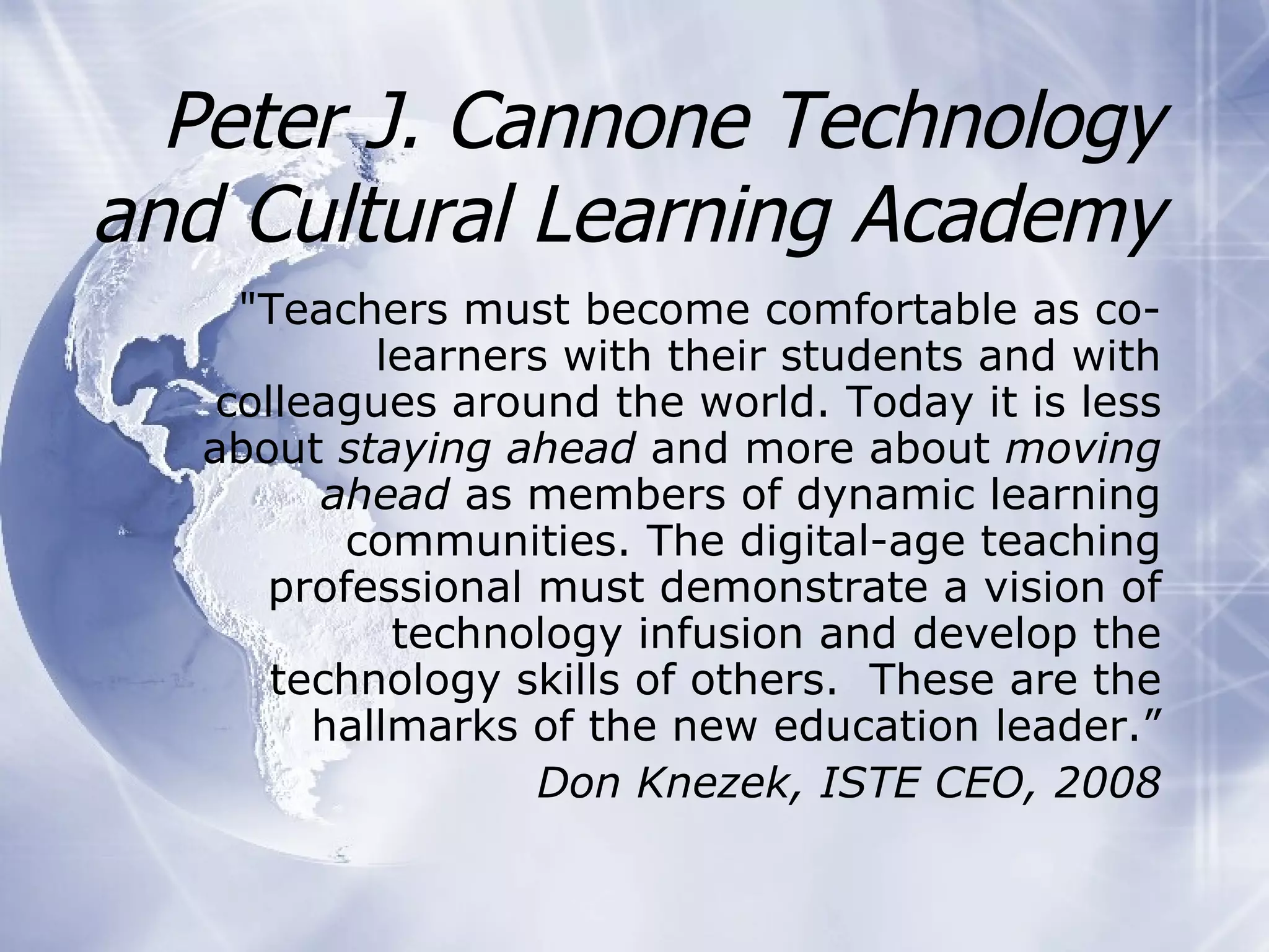 Peter J. Cannone Technology and Cultural Learning Academy "Teachers must become comfortable as co-learners with their students and with colleagues around the world. Today it is less about  staying ahead  and more about  moving ahead  as members of dynamic learning communities. The digital-age teaching professional must demonstrate a vision of technology infusion and develop the technology skills of others.  These are the hallmarks of the new education leader.” Do n Knezek, ISTE CEO, 2008 