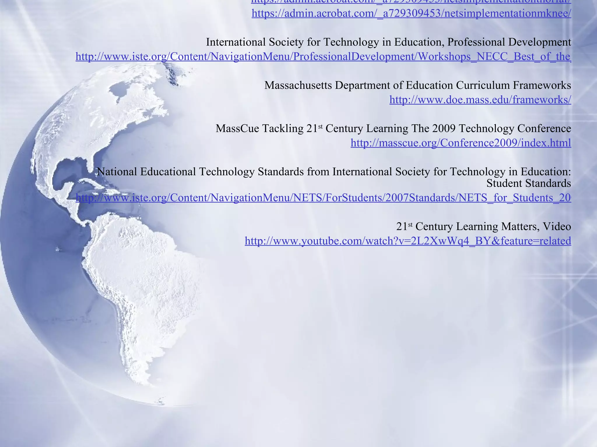 Resources Cape Cod Times Online School chief ready to retire, SEAN GONSALVES, March 5, 2004 http://www.capecodonline.com/ “ Fr om Paper to Practice ”  Video Series ISTE Leadership Symposium at National Education Computing Conference 2008 https://admin.acrobat.com/_a729309453/netsimplementationtnorfar/ https://admin.acrobat.com/_a729309453/netsimplementationmknee/ International Society for Technology in Education, Professional Development http://www.iste.org/Content/NavigationMenu/ProfessionalDevelopment/Workshops_NECC_Best_of_the_Best_/2008/_Best_of_the_Best_NECC_Workshops_2008_.htm Massachusetts Department of Education Curriculum Frameworks http://www.doe.mass.edu/frameworks/ MassCue Tackling 21 st  Century Learning The 2009 Technology Conference http://masscue.org/Conference2009/index.html National Educational Technology Standards from International Society for Technology in Education: Student Standards http://www.iste.org/Content/NavigationMenu/NETS/ForStudents/2007Standards/NETS_for_Students_2007_Standards.pdf 21 st  Century Learning Matters, Video http://www.youtube.com/watch?v=2L2XwWq4_BY&feature=related 