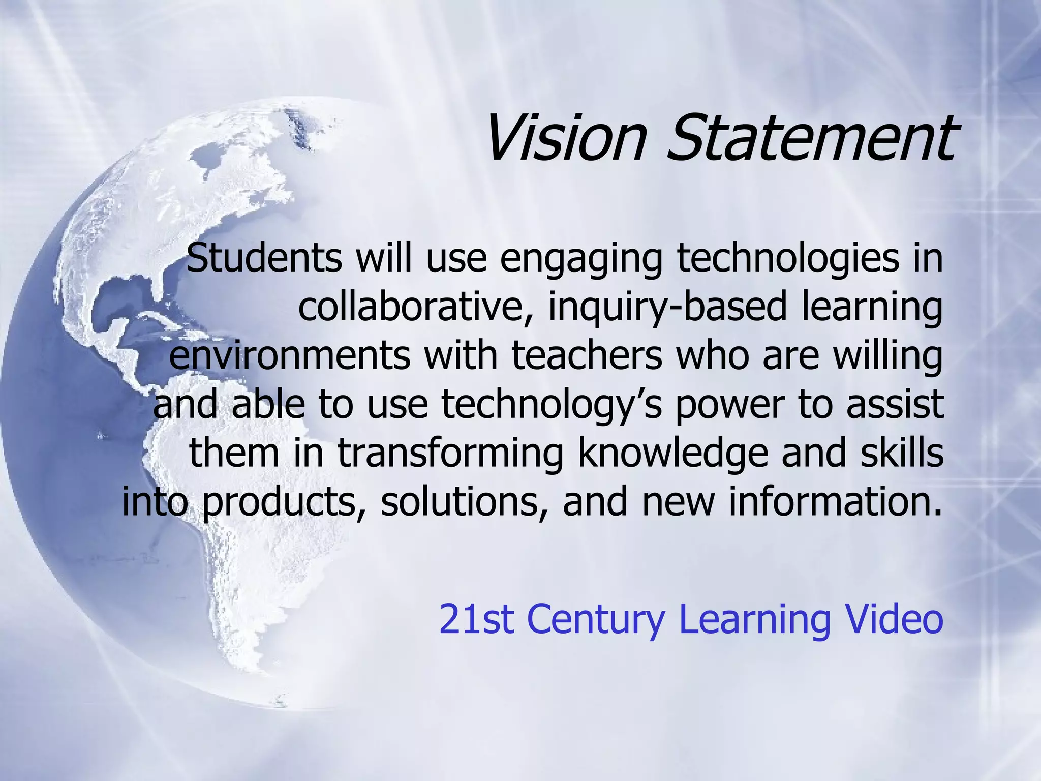 Vision Statement Students will use engaging technologies in collaborative, inquiry-based learning environments with teachers who are willing and able to use technology’s power to assist them in transforming knowledge and skills into products, solutions, and new information. 21st Century Learning Video 
