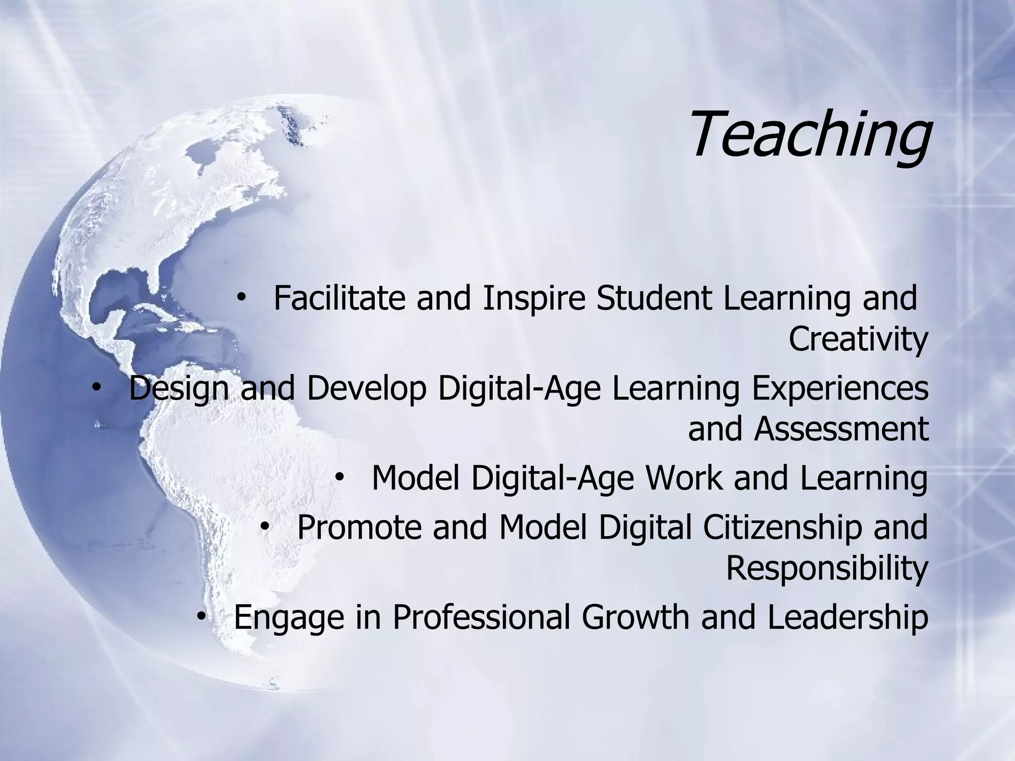 Teaching Facilitate and Inspire Student Learning and  Creativity Design and Develop Digital-Age Learning Experiences and Assessment Model Digital-Age Work and Learning Promote and Model Digital Citizenship and Responsibility Engage in Professional Growth and Leadership 