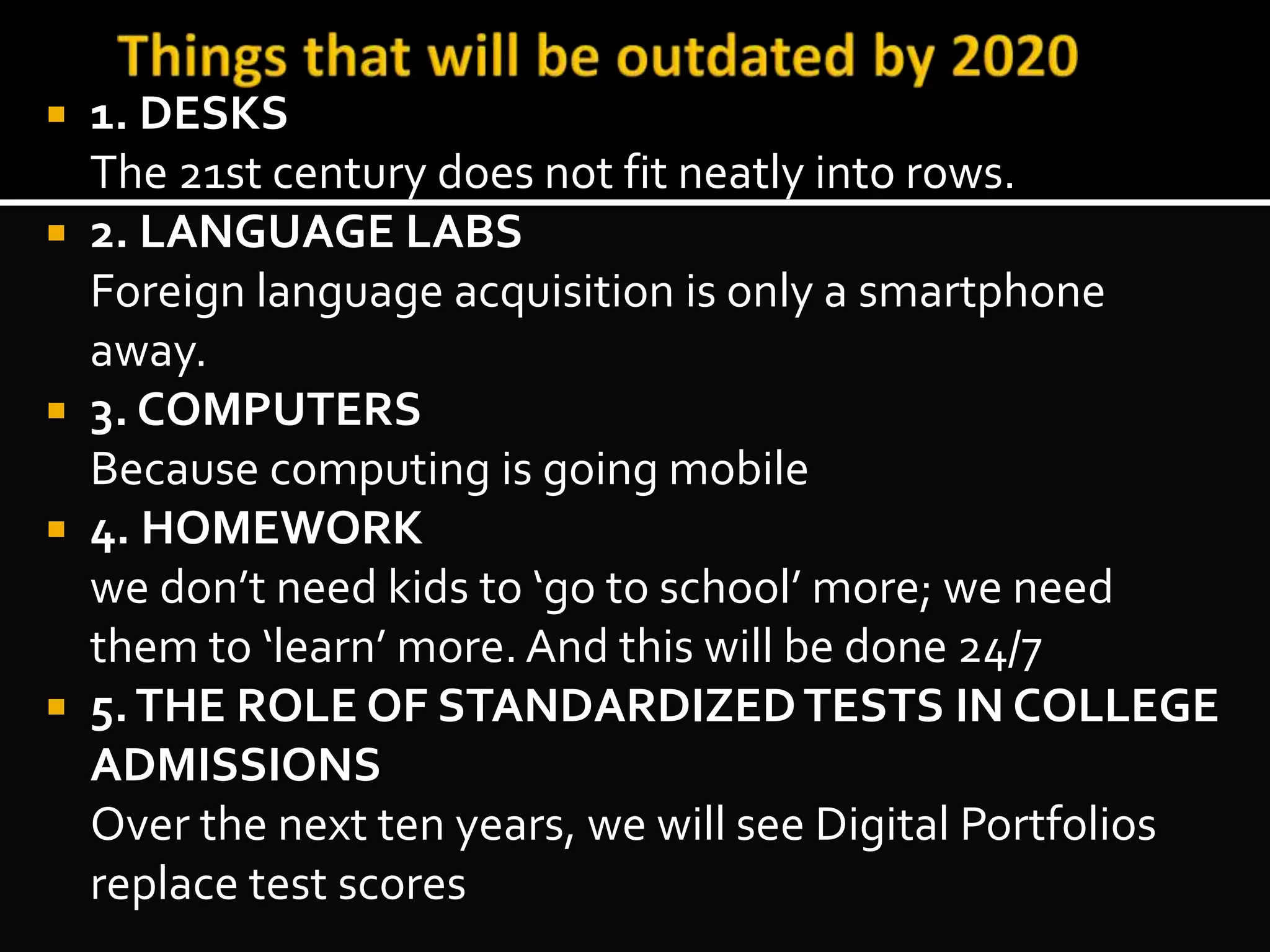  1. DESKS 
The 21st century does not fit neatly into rows. 
 2. LANGUAGE LABS 
Foreign language acquisition is only a smartphone 
away. 
 3. COMPUTERS 
Because computing is going mobile 
 4. HOMEWORK 
we don’t need kids to ‘go to school’ more; we need 
them to ‘learn’ more. And this will be done 24/7 
 5. THE ROLE OF STANDARDIZED TESTS IN COLLEGE 
ADMISSIONS 
Over the next ten years, we will see Digital Portfolios 
replace test scores 
 