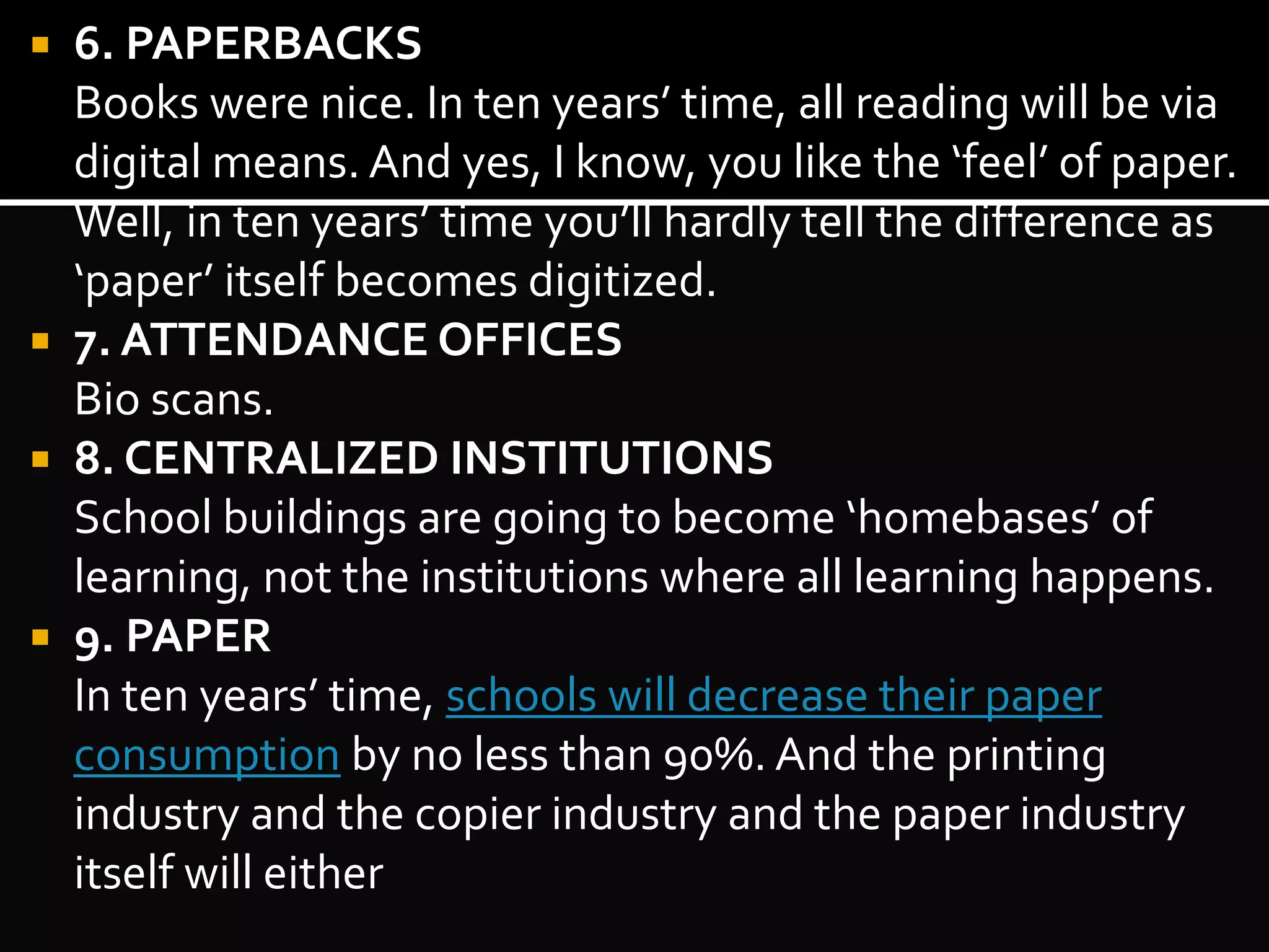  6. PAPERBACKS 
Books were nice. In ten years’ time, all reading will be via 
digital means. And yes, I know, you like the ‘feel’ of paper. 
Well, in ten years’ time you’ll hardly tell the difference as 
‘paper’ itself becomes digitized. 
 7. ATTENDANCE OFFICES 
Bio scans. 
 8. CENTRALIZED INSTITUTIONS 
School buildings are going to become ‘homebases’ of 
learning, not the institutions where all learning happens. 
 9. PAPER 
In ten years’ time, schools will decrease their paper 
consumption by no less than 90%. And the printing 
industry and the copier industry and the paper industry 
itself will either 
 