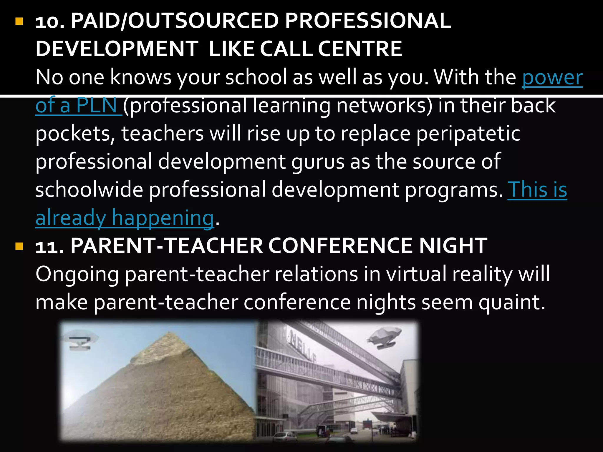  10. PAID/OUTSOURCED PROFESSIONAL 
DEVELOPMENT LIKE CALL CENTRE 
No one knows your school as well as you. With the power 
of a PLN (professional learning networks) in their back 
pockets, teachers will rise up to replace peripatetic 
professional development gurus as the source of 
schoolwide professional development programs. This is 
already happening. 
 11. PARENT-TEACHER CONFERENCE NIGHT 
Ongoing parent-teacher relations in virtual reality will 
make parent-teacher conference nights seem quaint. 
 