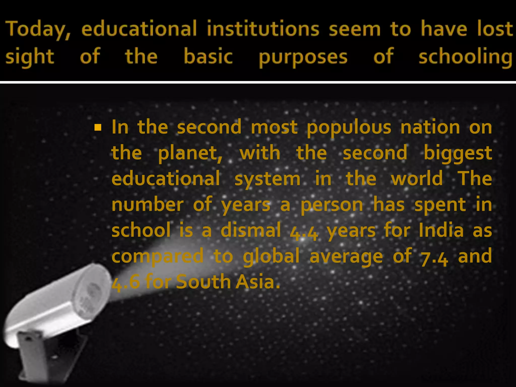  In the second most populous nation on 
the planet, with the second biggest 
educational system in the world The 
number of years a person has spent in 
school is a dismal 4.4 years for India as 
compared to global average of 7.4 and 
4.6 for South Asia. 
 