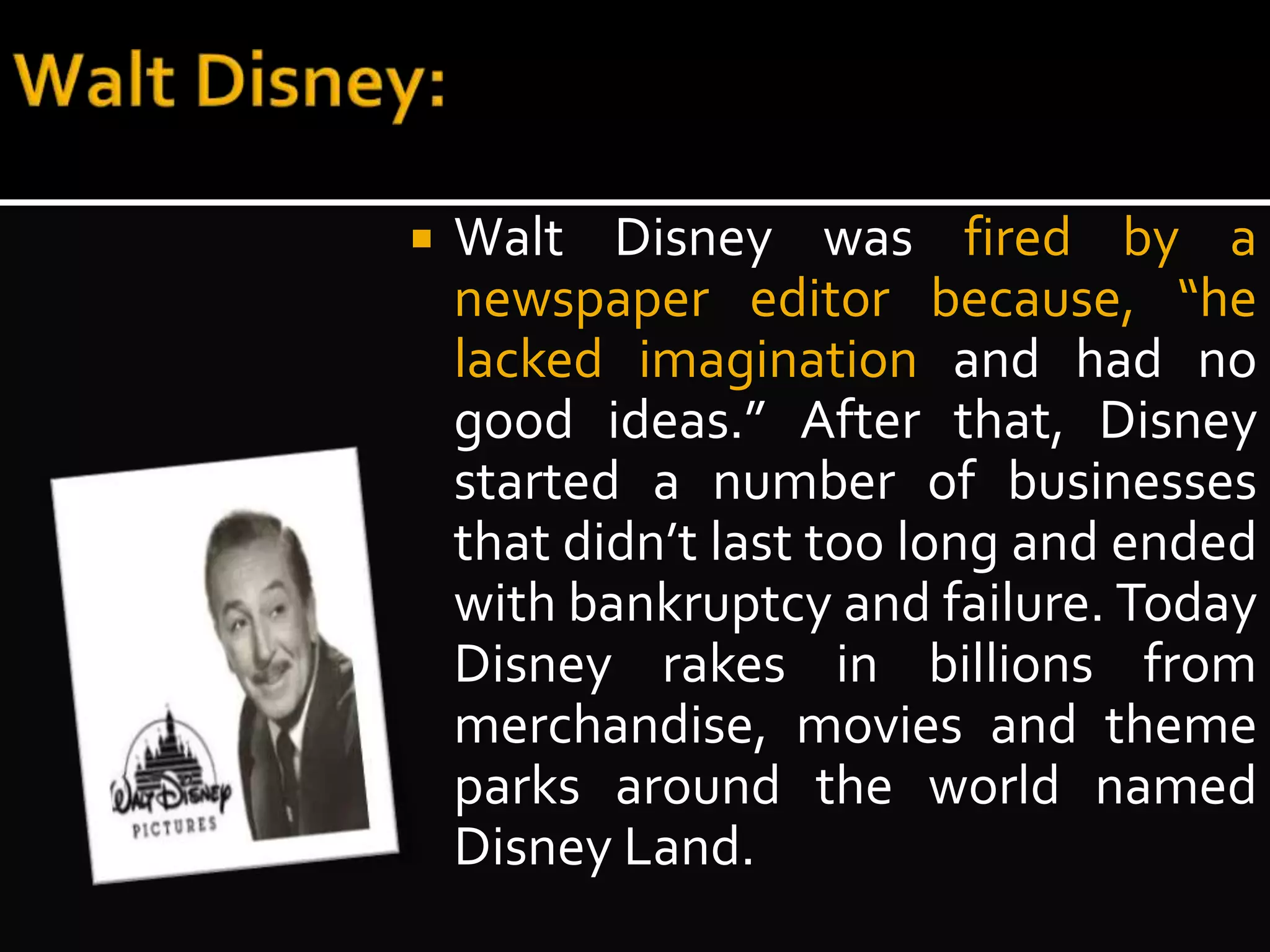  Walt Disney was fired by a 
newspaper editor because, “he 
lacked imagination and had no 
good ideas.” After that, Disney 
started a number of businesses 
that didn’t last too long and ended 
with bankruptcy and failure. Today 
Disney rakes in billions from 
merchandise, movies and theme 
parks around the world named 
Disney Land. 
 
