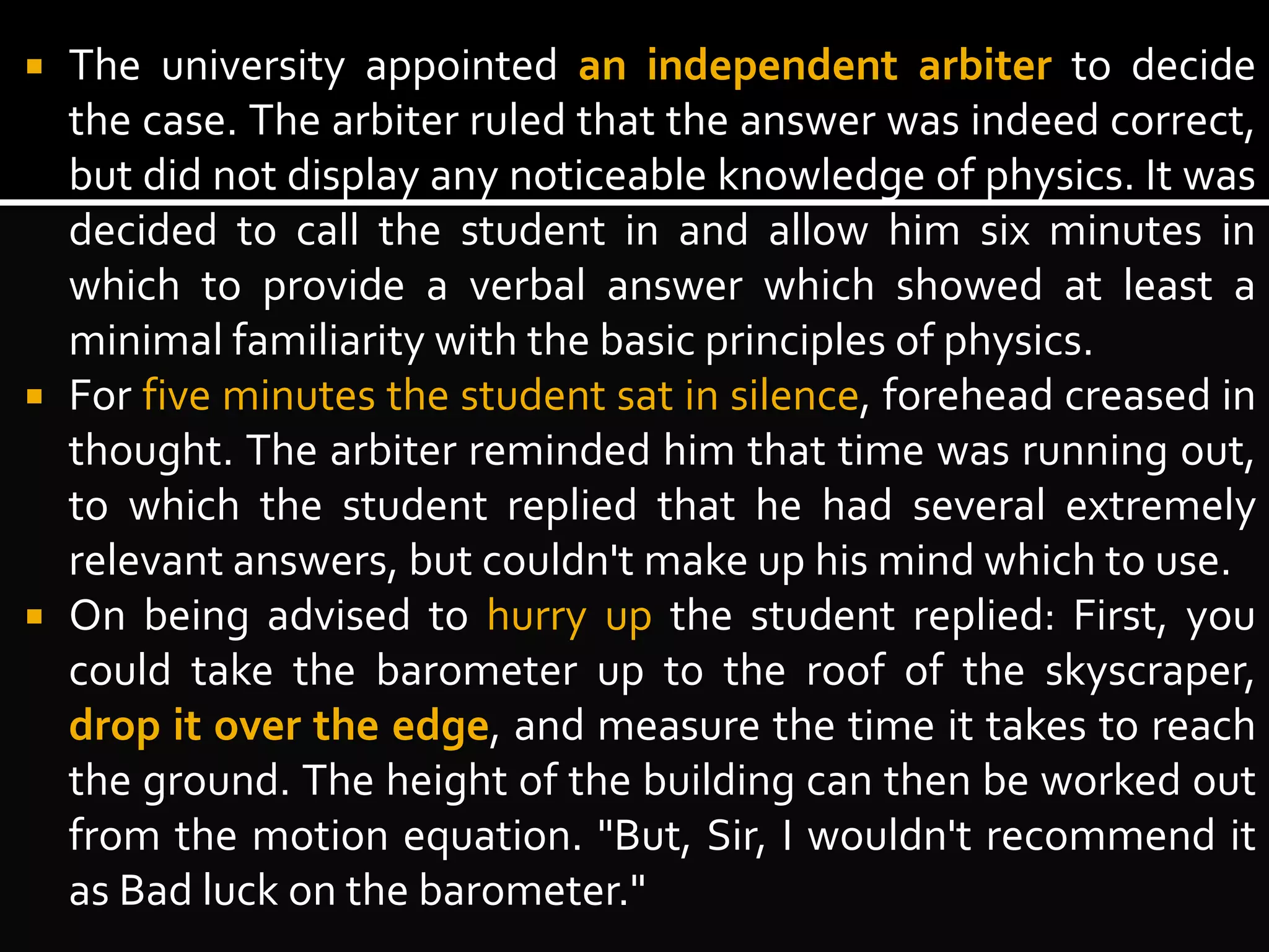  The university appointed an independent arbiter to decide 
the case. The arbiter ruled that the answer was indeed correct, 
but did not display any noticeable knowledge of physics. It was 
decided to call the student in and allow him six minutes in 
which to provide a verbal answer which showed at least a 
minimal familiarity with the basic principles of physics. 
 For five minutes the student sat in silence, forehead creased in 
thought. The arbiter reminded him that time was running out, 
to which the student replied that he had several extremely 
relevant answers, but couldn't make up his mind which to use. 
 On being advised to hurry up the student replied: First, you 
could take the barometer up to the roof of the skyscraper, 
drop it over the edge, and measure the time it takes to reach 
the ground. The height of the building can then be worked out 
from the motion equation. "But, Sir, I wouldn't recommend it 
as Bad luck on the barometer." 
 