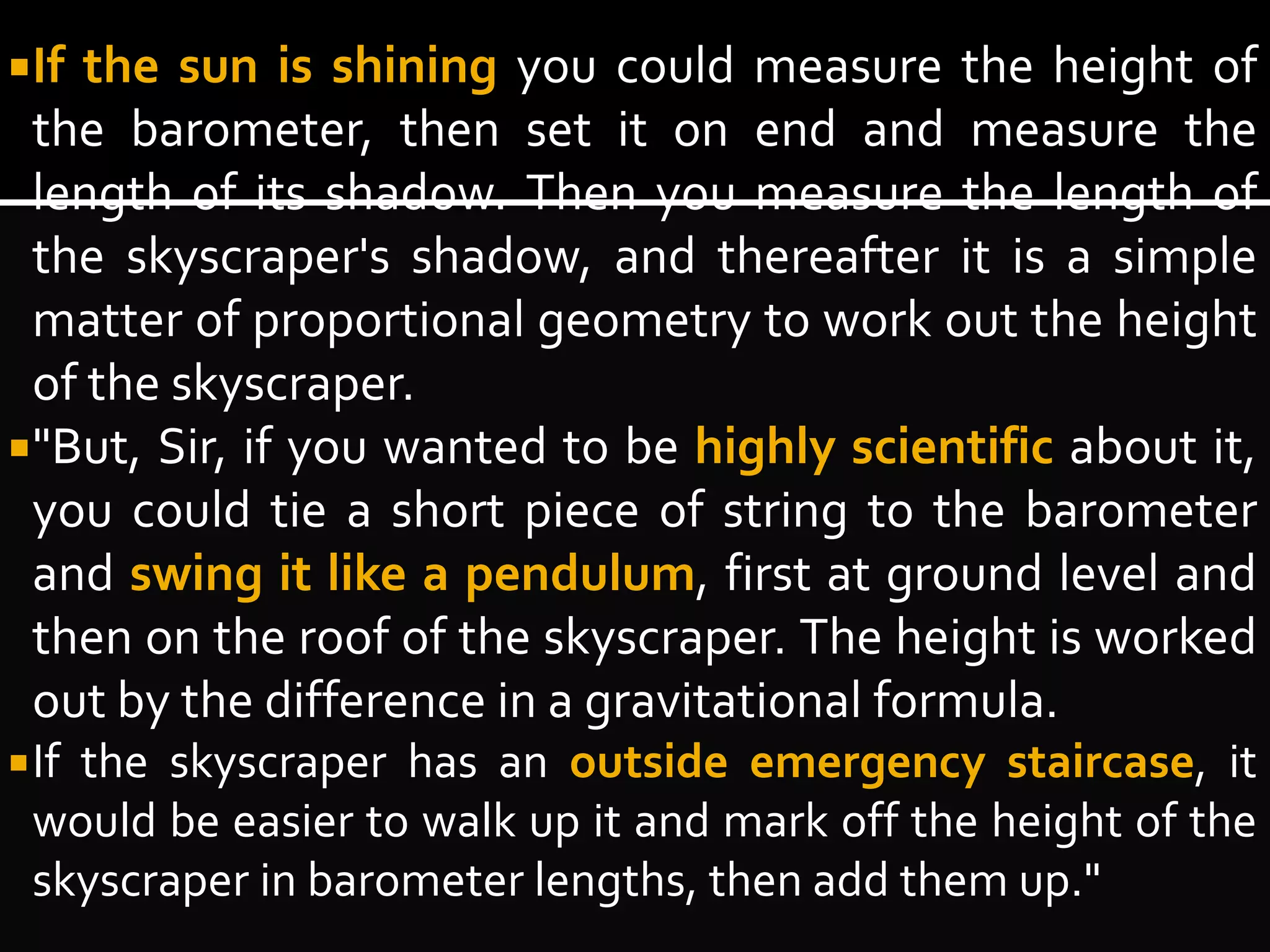 If the sun is shining you could measure the height of 
the barometer, then set it on end and measure the 
length of its shadow. Then you measure the length of 
the skyscraper's shadow, and thereafter it is a simple 
matter of proportional geometry to work out the height 
of the skyscraper. 
"But, Sir, if you wanted to be highly scientific about it, 
you could tie a short piece of string to the barometer 
and swing it like a pendulum, first at ground level and 
then on the roof of the skyscraper. The height is worked 
out by the difference in a gravitational formula. 
If the skyscraper has an outside emergency staircase, it 
would be easier to walk up it and mark off the height of the 
skyscraper in barometer lengths, then add them up." 
 