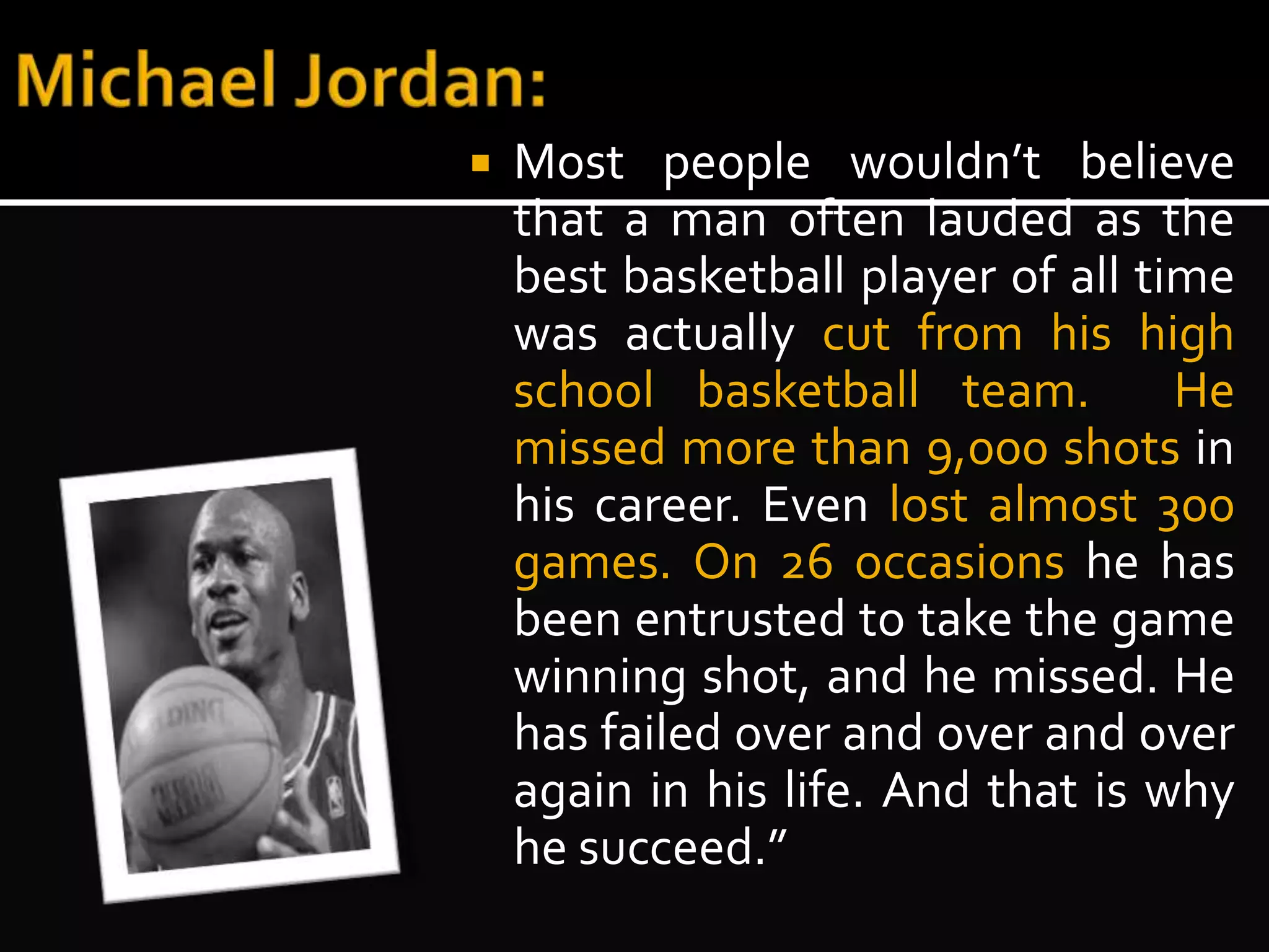  Most people wouldn’t believe 
that a man often lauded as the 
best basketball player of all time 
was actually cut from his high 
school basketball team. He 
missed more than 9,000 shots in 
his career. Even lost almost 300 
games. On 26 occasions he has 
been entrusted to take the game 
winning shot, and he missed. He 
has failed over and over and over 
again in his life. And that is why 
he succeed.” 
 
