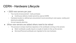 CERN - Hardware Lifecycle
● ~ 2000 new servers per year
○ Two rounds of procurement - bulk purchases
■ Continuous delivery model cannot be used at CERN
○ Hardware location is defined per procurement round according to rack space, cooling and
electrical availability
○ Annual capacity planning
● When new servers are added others need to be retired
○ The process to empty machines depends on the workloads running on the servers
■ Batch workloads usually require a couple of weeks to free up the servers
■ Services/Personal workloads are migrated to the new hardware
 