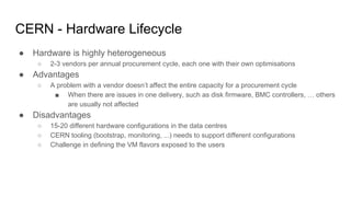 CERN - Hardware Lifecycle
● Hardware is highly heterogeneous
○ 2-3 vendors per annual procurement cycle, each one with their own optimisations
● Advantages
○ A problem with a vendor doesn’t affect the entire capacity for a procurement cycle
■ When there are issues in one delivery, such as disk firmware, BMC controllers, … others
are usually not affected
● Disadvantages
○ 15-20 different hardware configurations in the data centres
○ CERN tooling (bootstrap, monitoring, ...) needs to support different configurations
○ Challenge in defining the VM flavors exposed to the users
 