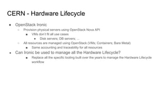 CERN - Hardware Lifecycle
● OpenStack Ironic
○ Provision physical servers using OpenStack Nova API
■ VMs don’t fit all use cases
● Disk servers; DB servers; ...
○ All resources are managed using OpenStack (VMs; Containers; Bare Metal)
■ Same accounting and traceability for all resources
● Can Ironic be used to manage all the Hardware Lifecycle?
■ Replace all the specific tooling built over the years to manage the Hardware Lifecycle
workflow
 