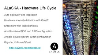 ALaSKA - Hardware Life Cycle
Auto-discovery and inspection
Hardware anomaly detection with Cardiff
Enrollment with Inspector rules
Ansible-driven BIOS and RAID configuration
Ansible-driven network switch configuration
Kayobe: Kolla-on-Bifrost
http://kayobe.readthedocs.io/
 