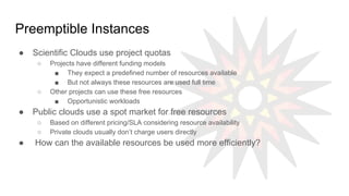 Preemptible Instances
● Scientific Clouds use project quotas
○ Projects have different funding models
■ They expect a predefined number of resources available
■ But not always these resources are used full time
○ Other projects can use these free resources
■ Opportunistic workloads
● Public clouds use a spot market for free resources
○ Based on different pricing/SLA considering resource availability
○ Private clouds usually don’t charge users directly
● How can the available resources be used more efficiently?
 