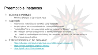 Preemptible Instances
● Building a prototype
○ Minimise changes to OpenStack nova
● Approach
○ Preemptible instances are identified using metadata
○ Project quotas are not considered for preemptible instances
○ “NoValidHost” for a non preemptible instance triggers the “Reaper” service
○ The “Reaper” service is responsible to delete preemptible instances
■ Needs some intelligence to free up the resources necessary for the new instance
○ The original request retries
● Follow/Participate in the discussion
○ https://etherpad.openstack.org/p/nova-preemptible-servers-discussion
○ https://review.openstack.org/#/c/438640/2
○ https://gitlab.cern.ch/ttsiouts/reaper/
 