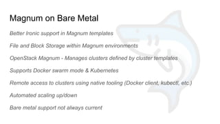 Magnum on Bare Metal
Better Ironic support in Magnum templates
File and Block Storage within Magnum environments
OpenStack Magnum - Manages clusters defined by cluster templates
Supports Docker swarm mode & Kubernetes
Remote access to clusters using native tooling (Docker client, kubectl, etc.)
Automated scaling up/down
Bare metal support not always current
 