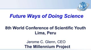 Future Ways of Doing Science
Jerome C. Glenn, CEO
The Millennium Project
8th World Conference of Scientific Youth
Lima, Peru
 