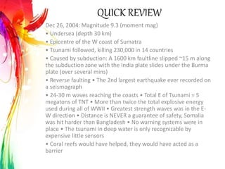 QUICK REVIEW
Dec 26, 2004: Magnitude 9.3 (moment mag)
• Undersea (depth 30 km)
• Epicentre of the W coast of Sumatra
• Tsunami followed, killing 230,000 in 14 countries
• Caused by subduction: A 1600 km faultline slipped ~15 m along
the subduction zone with the India plate slides under the Burma
plate (over several mins)
• Reverse faulting • The 2nd largest earthquake ever recorded on
a seismograph
• 24-30 m waves reaching the coasts • Total E of Tsunami = 5
megatons of TNT • More than twice the total explosive energy
used during all of WWII • Greatest strength waves was in the E-
W direction • Distance is NEVER a guarantee of safety, Somalia
was hit harder than Bangladesh • No warning systems were in
place • The tsunami in deep water is only recognizable by
expensive little sensors
• Coral reefs would have helped, they would have acted as a
barrier
 