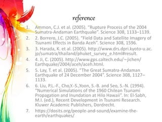 reference
1. Ammon, C.J. et al. (2005). “Rupture Process of the 2004
Sumatra-Andaman Earthquake”. Science 308, 1133–1139.
2. 2. Borrero, J.C. (2005). “Field Data and Satellite Imagery of
Tsunami Effects in Banda Aceh”. Science 308, 1596.
3. 3. Harada, K. et al. (2005). http://www.drs.dpri.kyoto-u.ac.
jp/sumatra/thailand/phuket_survey_e.html#result.
4. 4. Ji, C. (2005). http://www.gps.caltech.edu/∼jichen/
Earthquake/2004/aceh/aceh.html.
5. 5. Lay, T. et al. (2005). “The Great Sumatra-Andaman
Earthquake of 24 December 2004”. Science 308, 1127–
1133.
6. 6. Liu, P.L.-F., Cho,Y.-S.,Yoon, S.-B. and Seo, S.-N. (1994).
“Numerical Simulations of the 1960 Chilean Tsunami
Propagation and Inundation at Hilo Hawaii”. In: El-Sabh,
M.I. (ed.), Recent Development in Tsunami Research.
Kluwer Academic Publishers, Dordrecht.
7. https://dosits.org/people-and-sound/examine-the-
earth/earthquakes/
 