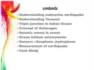 contents
Understanding submarine earthquake
Understanding Tsunami
Triple junction in Indian Ocean
Concept of Aulacogen
Seismic waves in ocean
Ocean bottom seismometer
Sensors :-Geophone ,hydrophone
Measurement of earthquake
Case Study
 