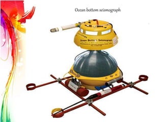 Ocean bottom seismograph
Ocean bottom seismometer- Records earth motion under ocean &
lake
*Works on principal of inertia & Acoustic sounding
*Consists of two sensors 1.Geophone 2.Hydrophone
Types:-
1. Short-period OBSs:- long frequency,
2. Long-period OBSs:- short frequency
Working principle
 