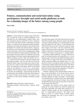 Eur J Futures Res (2013) 15:17
DOI 10.1007/s40309-013-0017-2

ORIGINAL ARTICLE

Futures, communication and social innovation: using
participatory foresight and social media platforms as tools
for evaluating images of the future among young people
Mario Guillo

Received: 9 July 2013 / Accepted: 6 August 2013
# The Author(s) 2013. This article is published with open access at Springerlink.com

Abstract As many futurists have argued, images of the future
have a crucial role to play in societal development. At an
individual level, the understanding of people’s hopes, fears
and expectations becomes important not only to determine
how we look at the future but also to understand our present
actions. At a collective level, sharing these images and understanding our role within the community is also essential for the
development of a shared vision about the future. Young people stand out as one of main players in this task of building the
society of the future, which is why investigating their images
of the future should have highly significant implications. The
present paper shows the results of a comparative pilot study
about the images of the future found among youngsters from 2
different European countries: Spain and Finland. The survey—which involved two groups of university students from
the aforesaid countries—has as its main aim to look into the
identified cultural values and message sources that can influence the way in which we look at the (expected and desired)
future. The importance of this project, which was developed
using the web platform www.F212.org—a pilot project
funded by FECYT (Spanish initials for Spanish Foundation
for Science and Technology)—stems from the idea that the
communication and exchange of information about images of
the future through social networks will empower new
generations to cope with the challenge of building a desired
future.

Keywords Images of the future . Open innovation .
Participatory foresight . Social innovation . Creativity . Social
media

M. Guillo (*)
FUTURLAB—The Foresight Laboratory, University of Alicante,
Social Science Building, 1st Floor, Room 20, Campus San Vicente
del Raspeig, Alicante 03690, Spain
e-mail: mario.guillo@ua.es

Introduction and background
The study about images of the future dates back to the second
half of the twentieth century and has its origins in the fields of
sociology [1] and psychology [2–4]. A growing interest in this
area arose during the early 1990s [5–7] and, during the late
1990s and the first years of the twenty-first century, the study
about images of the future—and more specifically about
images of the future among young people—has consolidated
within the framework of social sciences in general and, particularly, in the context of Sociology [8–27, amongst others].
According to Polak’s definition, “an image of the future is
made of associated memories and expectations. It is a set of
long-range goals which stress the infinite possibilities open to
a person. Thus, an image of the future can be defined as a
mental construction dealing with possible states. It is composed of a mixture of conceptions, beliefs, and desires, as well
as observations and knowledge about the present. This affects
a person’s choice both consciously and unconsciously and is
derived from both reality and from imagination. Ultimately it
steers one’s decision-making and actions [9].”
Therefore, reflecting on the expected impact of these images on the determination of our present actions and our
attitude towards the future allows us to see the need for a
systematic approach to study such images. As Bell argued,
“any adequate theory of modern society must include people
as active, purposeful, and innovative beings whose futureoriented behaviour helps create not only their own future but
also the social order itself [16].”
Nevertheless, the research on those images carried out
during the last century tended to be relatively sporadic and
never had a preeminent role within future research [12]. A
number of authors actually saw this as resulting from the
lack of a terminological consensus: “The image of the
future, of course, is a central concept of futures studies.
Although the terminology may vary, it can be found in
most futurist works [16].”

 
