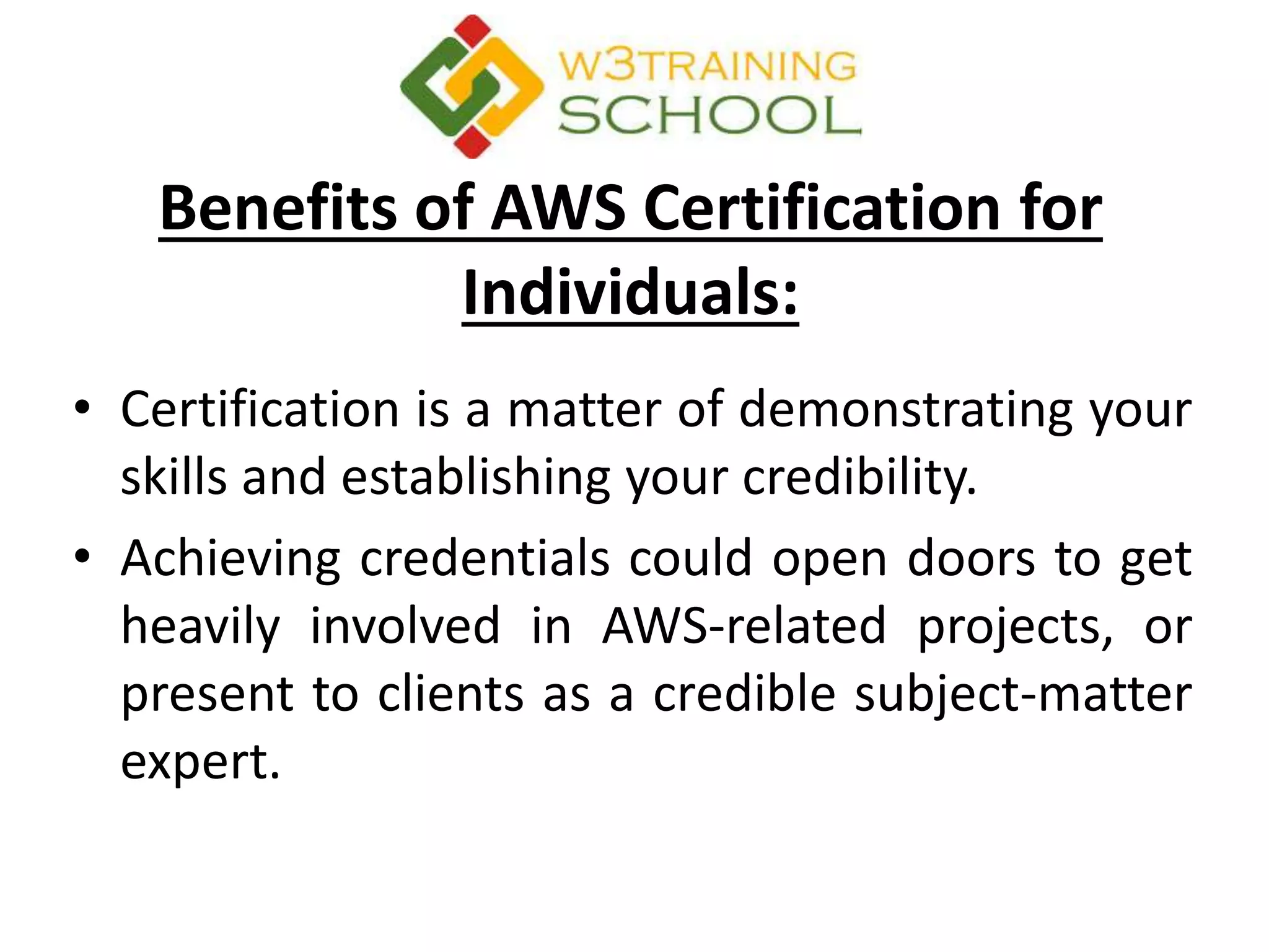 Benefits of AWS Certification for
Individuals:
• Certification is a matter of demonstrating your
skills and establishing your credibility.
• Achieving credentials could open doors to get
heavily involved in AWS-related projects, or
present to clients as a credible subject-matter
expert.
 