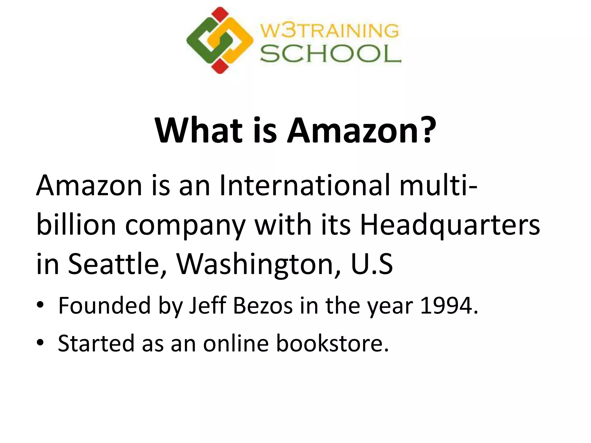 What is Amazon?
Amazon is an International multi-
billion company with its Headquarters
in Seattle, Washington, U.S
• Founded by Jeff Bezos in the year 1994.
• Started as an online bookstore.
 