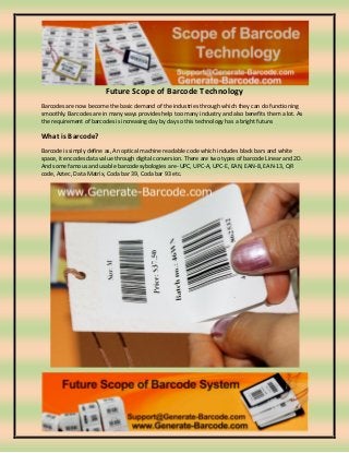 Future Scope of Barcode Technology
Barcodes are now become the basic demand of the industries through which they can do functioning
smoothly. Barcodes are in many ways provides help too many industry and also benefits them a lot. As
the requirement of barcodes is increasing day by day so this technology has a bright future.
What is Barcode?
Barcode is simply define as, An optical machine readable code which includes black bars and white
space, it encodes data value through digital conversion. There are two types of barcode Linear and 2D.
And some famous and usable barcode sybologies are- UPC, UPC-A, UPC-E, EAN, EAN-8, EAN-13, QR
code, Aztec, Data Matrix, Coda bar 39, Coda bar 93 etc.
 
