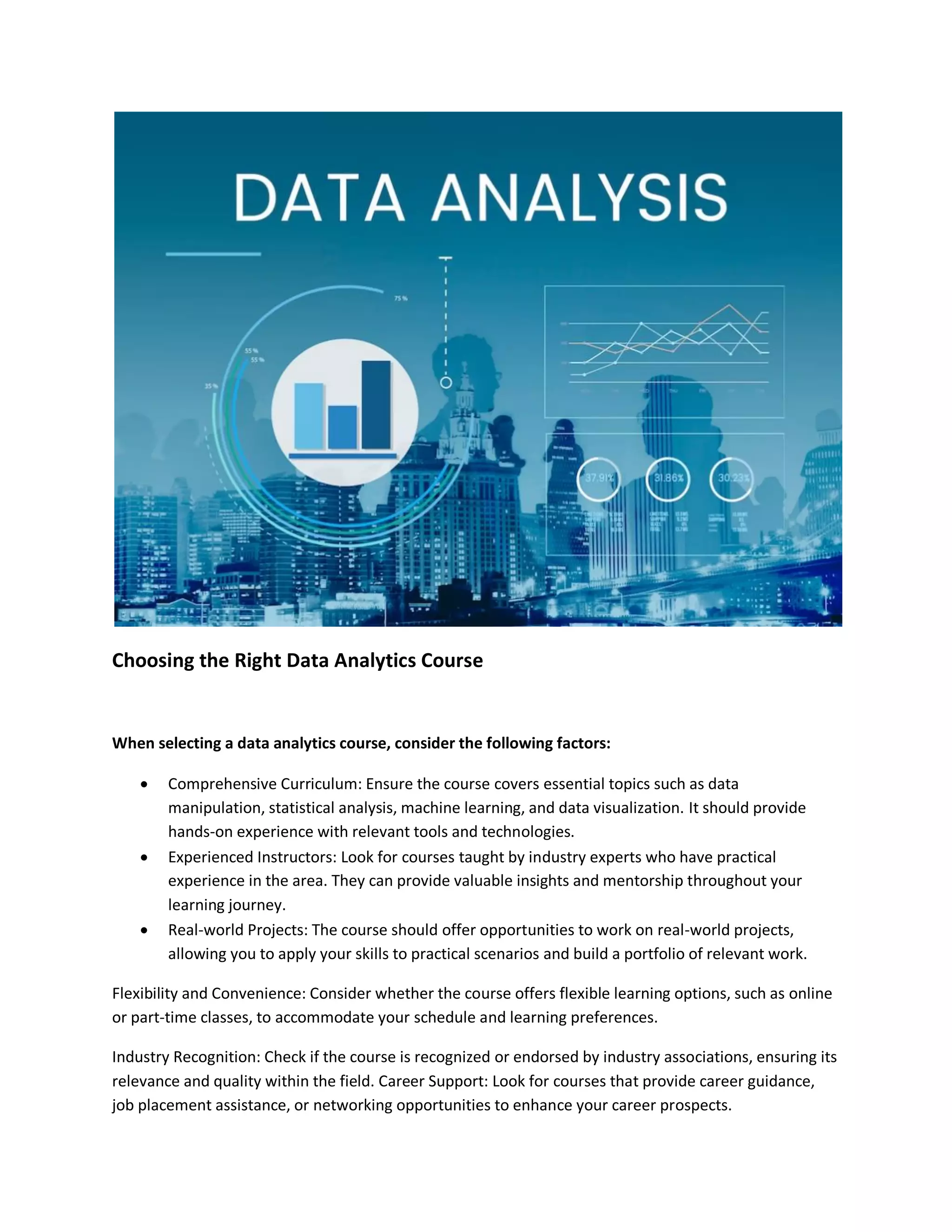 Choosing the Right Data Analytics Course
When selecting a data analytics course, consider the following factors:
 Comprehensive Curriculum: Ensure the course covers essential topics such as data
manipulation, statistical analysis, machine learning, and data visualization. It should provide
hands-on experience with relevant tools and technologies.
 Experienced Instructors: Look for courses taught by industry experts who have practical
experience in the area. They can provide valuable insights and mentorship throughout your
learning journey.
 Real-world Projects: The course should offer opportunities to work on real-world projects,
allowing you to apply your skills to practical scenarios and build a portfolio of relevant work.
Flexibility and Convenience: Consider whether the course offers flexible learning options, such as online
or part-time classes, to accommodate your schedule and learning preferences.
Industry Recognition: Check if the course is recognized or endorsed by industry associations, ensuring its
relevance and quality within the field. Career Support: Look for courses that provide career guidance,
job placement assistance, or networking opportunities to enhance your career prospects.
 