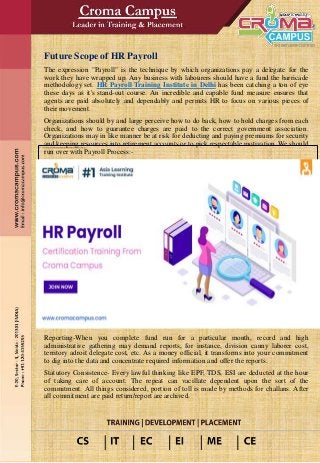 Future Scope of HR Payroll
The expression "Payroll" is the technique by which organizations pay a delegate for the
work they have wrapped up. Any business with labourers should have a fund the barricade
methodology set. HR Payroll Training Institute in Delhi has been catching a ton of eye
these days as it's stand-out course. An incredible and capable fund measure ensures that
agents are paid absolutely and dependably and permits HR to focus on various pieces of
their movement.
Organizations should by and large perceive how to do back, how to hold charges from each
check, and how to guarantee charges are paid to the correct government association.
Organizations may in like manner be at risk for deducting and paying premiums for security
and keeping resources into retirement accounts or to pick respectable motivation. We should
run over with Payroll Process:-
Reporting-When you complete fund run for a particular month, record and high
administrative gathering may demand reports, for instance, division canny laborer cost,
territory adroit delegate cost, etc. As a money official, it transforms into your commitment
to dig into the data and concentrate required information and offer the reports.
Statutory Consistence- Every lawful thinking like EPF, TDS, ESI are deducted at the hour
of taking care of account. The repeat can vacillate dependent upon the sort of the
commitment. All things considered, portion of toll is made by methods for challans. After
all commitment are paid return/report are archived.
 