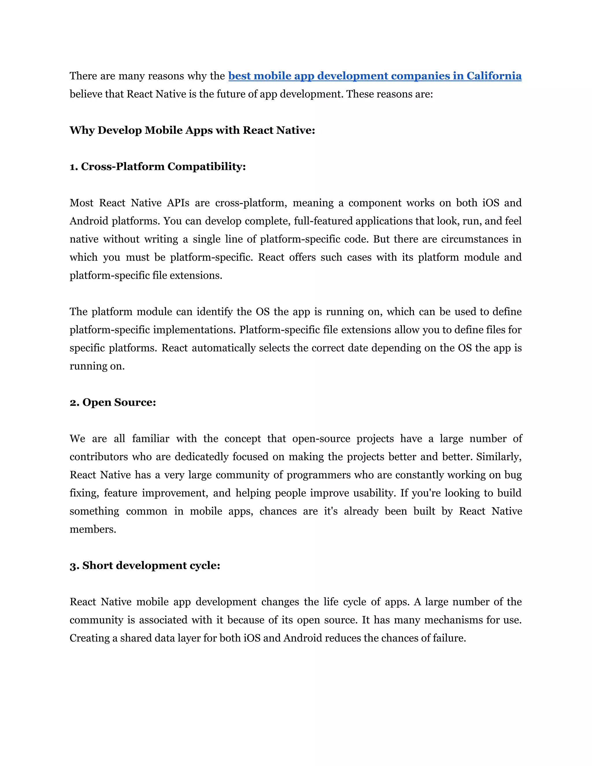 There are many reasons why the best mobile app development companies in California believe that React Native is the future of app development. These reasons are: Why Develop Mobile Apps with React Native: 1. Cross-Platform Compatibility: Most React Native APIs are cross-platform, meaning a component works on both iOS and Android platforms. You can develop complete, full-featured applications that look, run, and feel native without writing a single line of platform-specific code. But there are circumstances in which you must be platform-specific. React offers such cases with its platform module and platform-specific file extensions. The platform module can identify the OS the app is running on, which can be used to define platform-specific implementations. Platform-specific file extensions allow you to define files for specific platforms. React automatically selects the correct date depending on the OS the app is running on. 2. Open Source: We are all familiar with the concept that open-source projects have a large number of contributors who are dedicatedly focused on making the projects better and better. Similarly, React Native has a very large community of programmers who are constantly working on bug fixing, feature improvement, and helping people improve usability. If you're looking to build something common in mobile apps, chances are it's already been built by React Native members. 3. Short development cycle: React Native mobile app development changes the life cycle of apps. A large number of the community is associated with it because of its open source. It has many mechanisms for use. Creating a shared data layer for both iOS and Android reduces the chances of failure. 