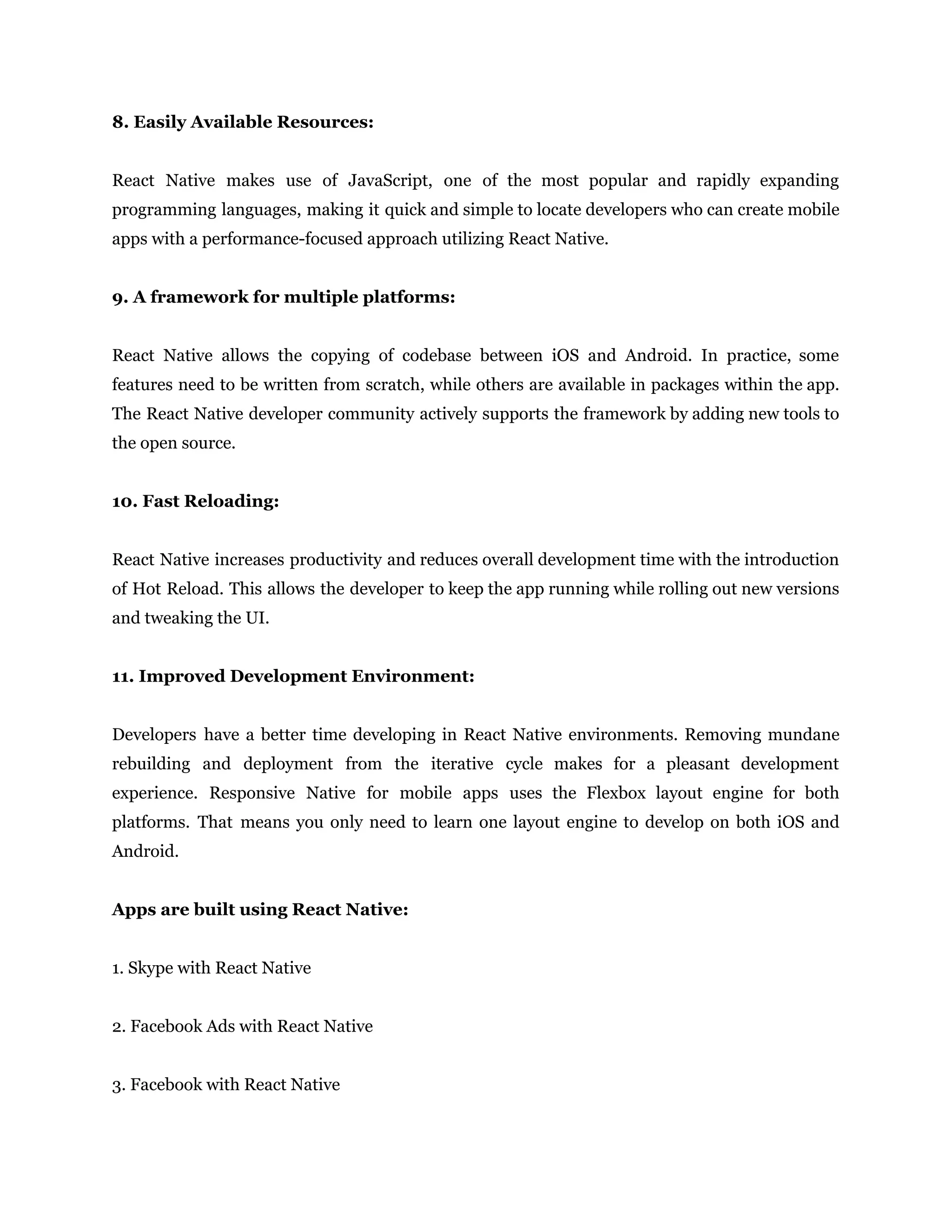 8. Easily Available Resources: React Native makes use of JavaScript, one of the most popular and rapidly expanding programming languages, making it quick and simple to locate developers who can create mobile apps with a performance-focused approach utilizing React Native. 9. A framework for multiple platforms: React Native allows the copying of codebase between iOS and Android. In practice, some features need to be written from scratch, while others are available in packages within the app. The React Native developer community actively supports the framework by adding new tools to the open source. 10. Fast Reloading: React Native increases productivity and reduces overall development time with the introduction of Hot Reload. This allows the developer to keep the app running while rolling out new versions and tweaking the UI. 11. Improved Development Environment: Developers have a better time developing in React Native environments. Removing mundane rebuilding and deployment from the iterative cycle makes for a pleasant development experience. Responsive Native for mobile apps uses the Flexbox layout engine for both platforms. That means you only need to learn one layout engine to develop on both iOS and Android. Apps are built using React Native: 1. Skype with React Native 2. Facebook Ads with React Native 3. Facebook with React Native 