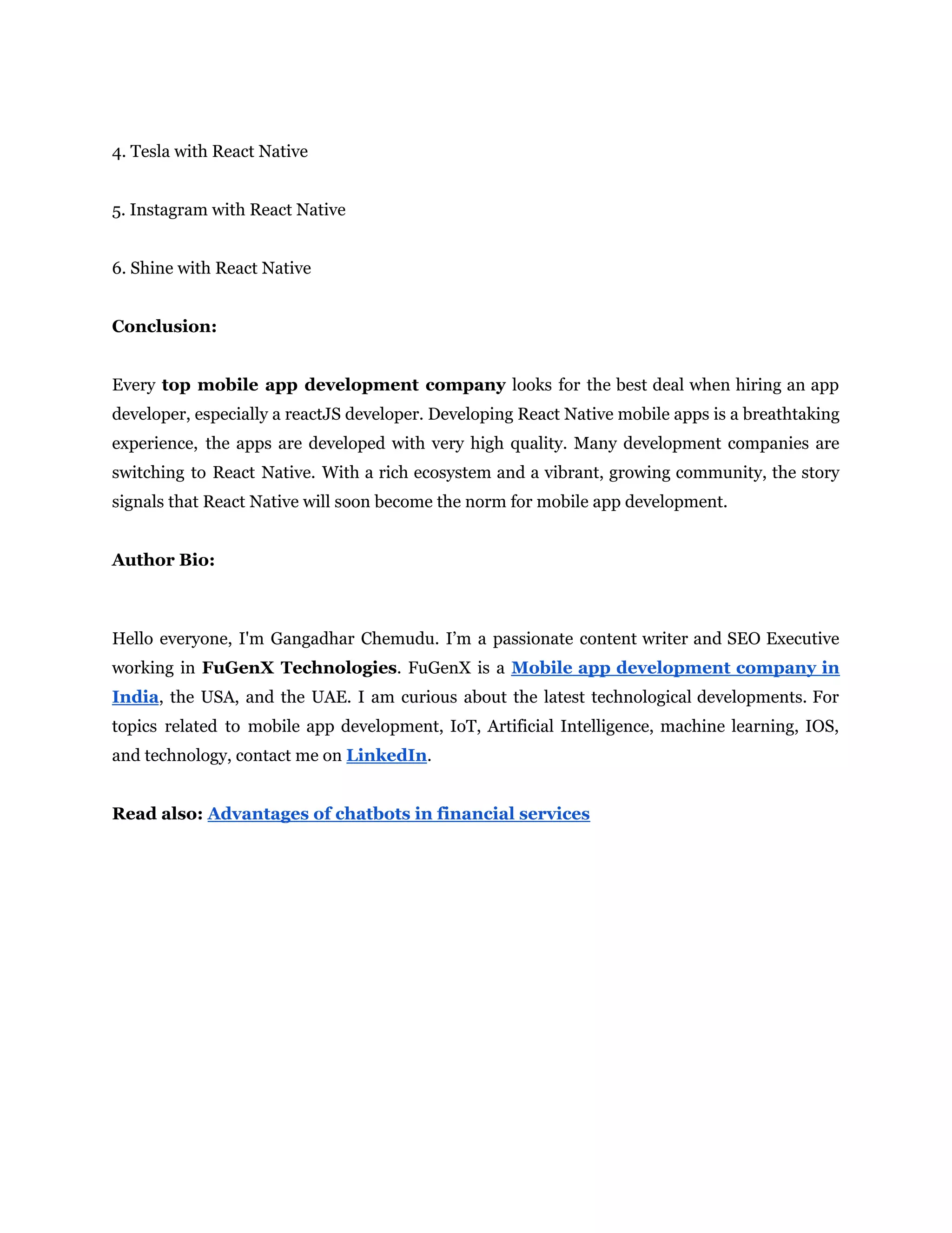 4. Tesla with React Native 5. Instagram with React Native 6. Shine with React Native Conclusion: Every top mobile app development company looks for the best deal when hiring an app developer, especially a reactJS developer. Developing React Native mobile apps is a breathtaking experience, the apps are developed with very high quality. Many development companies are switching to React Native. With a rich ecosystem and a vibrant, growing community, the story signals that React Native will soon become the norm for mobile app development. Author Bio: Hello everyone, I'm Gangadhar Chemudu. I’m a passionate content writer and SEO Executive working in FuGenX Technologies. FuGenX is a Mobile app development company in India, the USA, and the UAE. I am curious about the latest technological developments. For topics related to mobile app development, IoT, Artificial Intelligence, machine learning, IOS, and technology, contact me on LinkedIn. Read also: Advantages of chatbots in financial services 