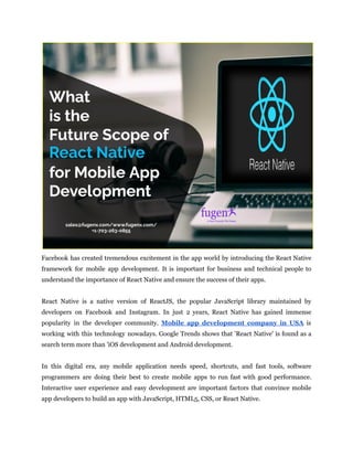 Facebook has created tremendous excitement in the app world by introducing the React Native
framework for mobile app development. It is important for business and technical people to
understand the importance of React Native and ensure the success of their apps.
React Native is a native version of ReactJS, the popular JavaScript library maintained by
developers on Facebook and Instagram. In just 2 years, React Native has gained immense
popularity in the developer community. Mobile app development company in USA is
working with this technology nowadays. Google Trends shows that 'React Native' is found as a
search term more than 'iOS development and Android development.
In this digital era, any mobile application needs speed, shortcuts, and fast tools, software
programmers are doing their best to create mobile apps to run fast with good performance.
Interactive user experience and easy development are important factors that convince mobile
app developers to build an app with JavaScript, HTML5, CSS, or React Native.
 