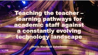 Teaching the teacher –
learning pathways for
academic staff against
a constantly evolving
technology landscape
Sheila MacNeill @sheilmcn
 