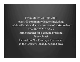 From March 28 – 30, 2011
      over 100 community leaders including
public officials and a cross section of stakeholders
               from the MACC Area
       came together for a ground breaking
                    Future Search
      focused on 21st Century Governance
      in the Greater Holland/Zeeland area
 