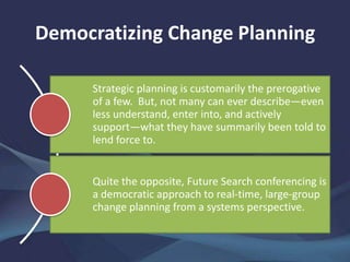Democratizing Change Planning
Strategic planning is customarily the prerogative
of a few. But, not many can ever describe—even
less understand, enter into, and actively
support—what they have summarily been told to
lend force to.
Quite the opposite, Future Search conferencing is
a democratic approach to real-time, large-group
change planning from a systems perspective.
 