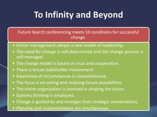 To Infinity and Beyond
Future Search conferencing meets 10 conditions for successful
change.
• Senior management adopts a new model of leadership.
• The need for change is self-determined and the change process is
self-managed.
• The change model is based on trust and cooperation.
• There is broad stakeholder involvement.
• Awareness of circumstances is comprehensive.
• The focus is on seeing and realizing future possibilities.
• The entire organization is involved in shaping the vision.
• Systems thinking is employed.
• Change is guided by and emerges from strategic conversations.
• Planning and implementation are simultaneous.
 
