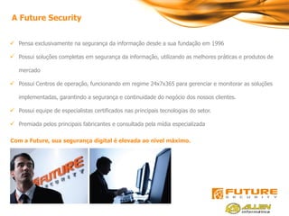 A Future Security


 Pensa exclusivamente na segurança da informação desde a sua fundação em 1996

 Possui soluções completas em segurança da informação, utilizando as melhores práticas e produtos de

   mercado

 Possui Centros de operação, funcionando em regime 24x7x365 para gerenciar e monitorar as soluções

   implementadas, garantindo a segurança e continuidade do negócio dos nossos clientes.

 Possui equipe de especialistas certificados nas principais tecnologias do setor.

 Premiada pelos principais fabricantes e consultada pela mídia especializada

Com a Future, sua segurança digital é elevada ao nível máximo.
 