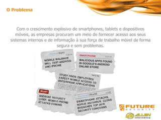 4
O Problema



     Com o crescimento explosivo de smartphones, tablets e dispositivos
    móveis, as empresas procuram um meio de fornecer acesso aos seus
 sistemas internos e de informação à sua força de trabalho móvel de forma
                          segura e sem problemas.
 