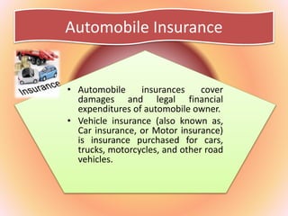 Automobile Insurance
• Automobile insurances cover
damages and legal financial
expenditures of automobile owner.
• Vehicle insurance (also known as,
Car insurance, or Motor insurance)
is insurance purchased for cars,
trucks, motorcycles, and other road
vehicles.
 