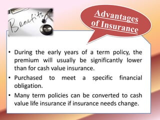 • During the early years of a term policy, the
premium will usually be significantly lower
than for cash value insurance.
• Purchased to meet a specific financial
obligation.
• Many term policies can be converted to cash
value life insurance if insurance needs change.
 