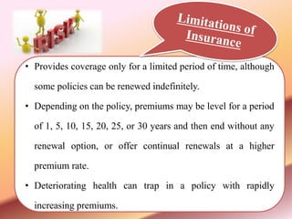 • Provides coverage only for a limited period of time, although
some policies can be renewed indefinitely.
• Depending on the policy, premiums may be level for a period
of 1, 5, 10, 15, 20, 25, or 30 years and then end without any
renewal option, or offer continual renewals at a higher
premium rate.
• Deteriorating health can trap in a policy with rapidly
increasing premiums.
 